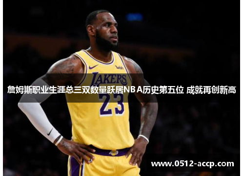 詹姆斯职业生涯总三双数量跃居NBA历史第五位 成就再创新高